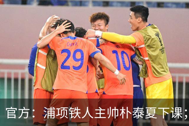 官方：浦项铁人主帅朴泰夏下课；球队遭遇亚冠三连败