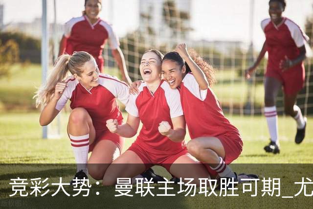 竞彩大势：曼联主场取胜可期 尤文图斯输掉数据