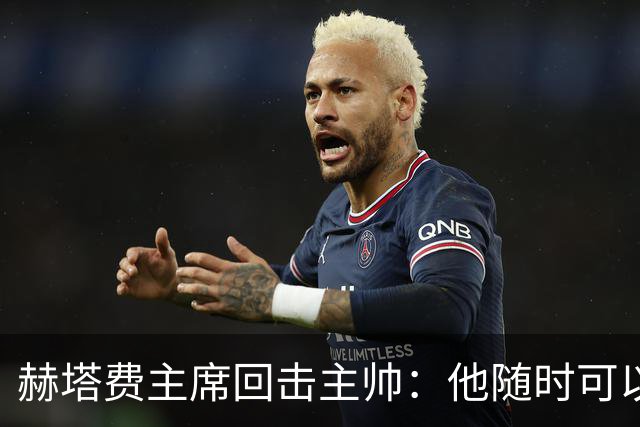 赫塔费主席回击主帅：他随时可以走人，我们真这么差也没办法