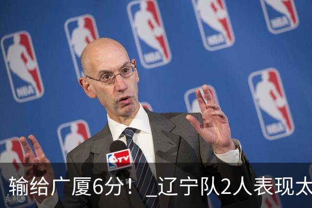 输给广厦6分！ 辽宁队2人表现太糟糕，坑惨了球队